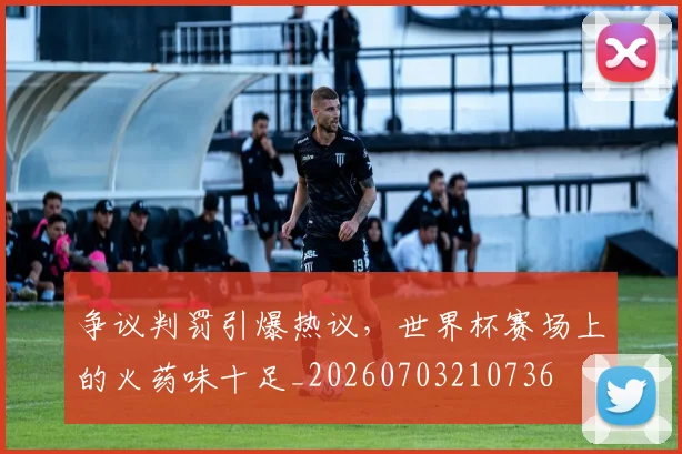争议判罚引爆热议,世界杯赛场上的火药味十足_20260703210736