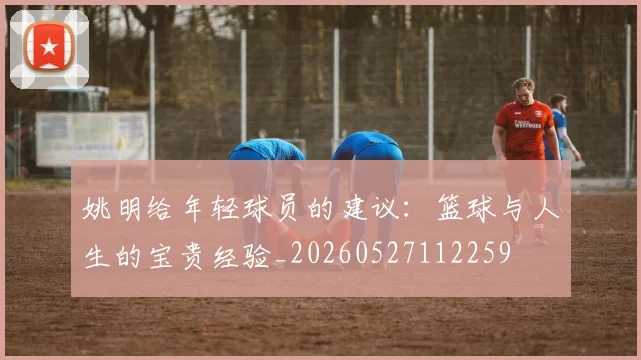 姚明给年轻球员的建议：篮球与人生的宝贵经验_20260527112259