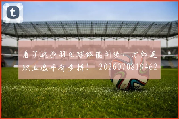 看了这些羽毛球体能训练，才知道职业选手有多拼！_20260708194625