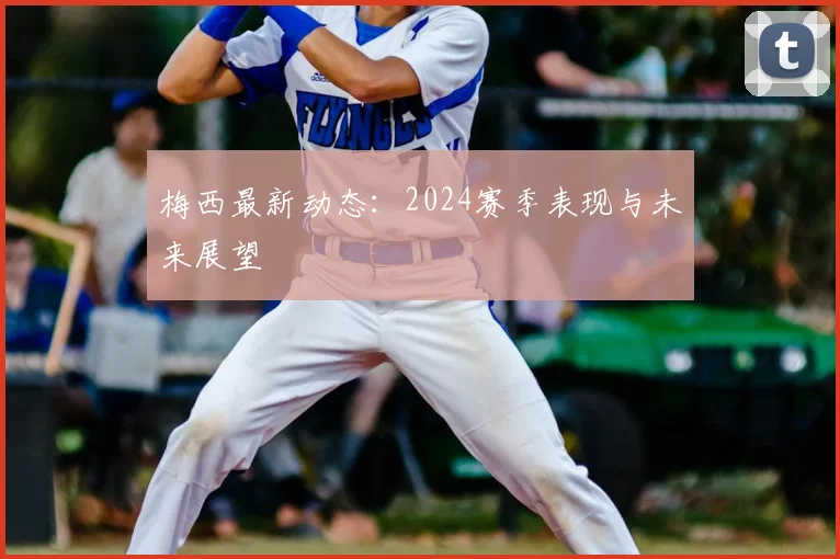 梅西最新动态：2024赛季表现与未来展望