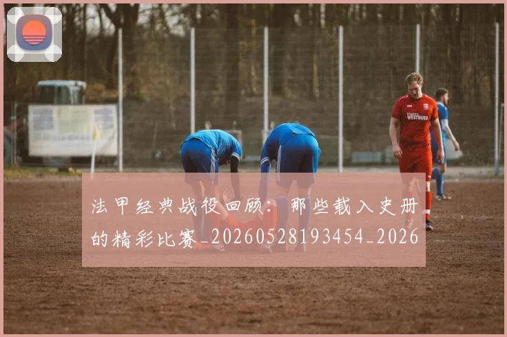 法甲经典战役回顾：那些载入史册的精彩比赛_20260528193454_20260707153708