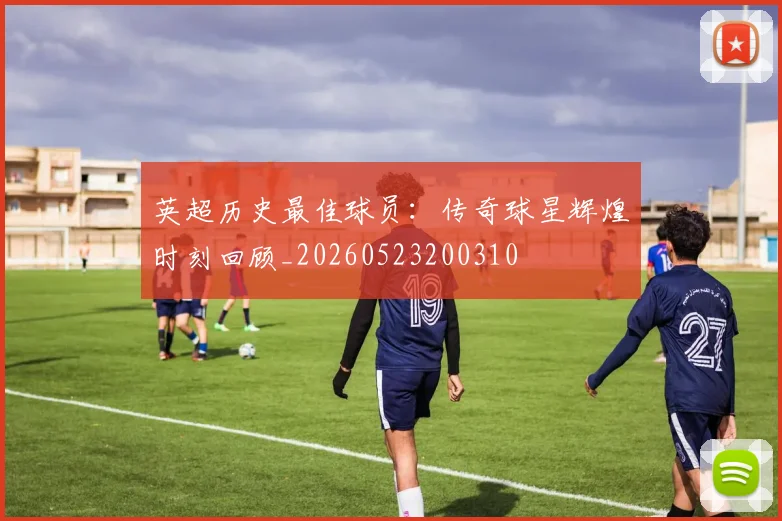 英超历史最佳球员：传奇球星辉煌时刻回顾_20260523200310