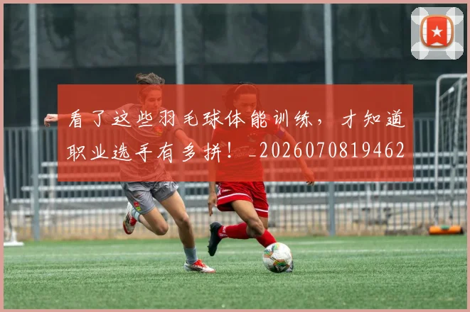 看了这些羽毛球体能训练，才知道职业选手有多拼！_20260708194625