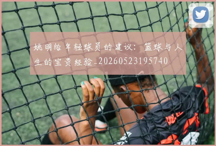 姚明给年轻球员的建议：篮球与人生的宝贵经验_20260523195740