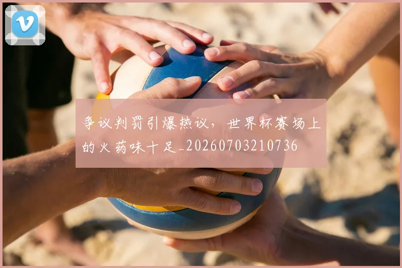 争议判罚引爆热议，世界杯赛场上的火药味十足_20260703210736